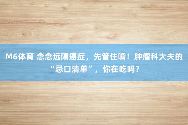 M6体育 念念远隔癌症，先管住嘴！肿瘤科大夫的“忌口清单”，你在吃吗？