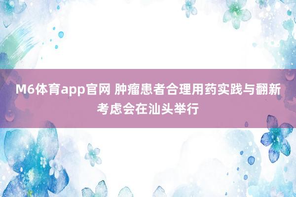 M6体育app官网 肿瘤患者合理用药实践与翻新考虑会在汕头举行