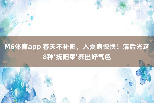 M6体育app 春天不补阳，入夏病怏怏！清后光这8种‘抚阳菜’养出好气色