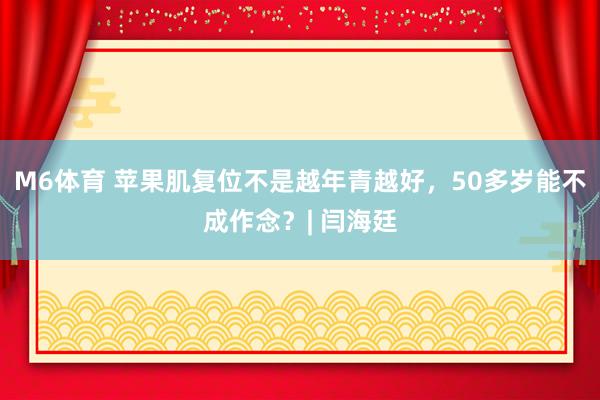 M6体育 苹果肌复位不是越年青越好，50多岁能不成作念？| 闫海廷