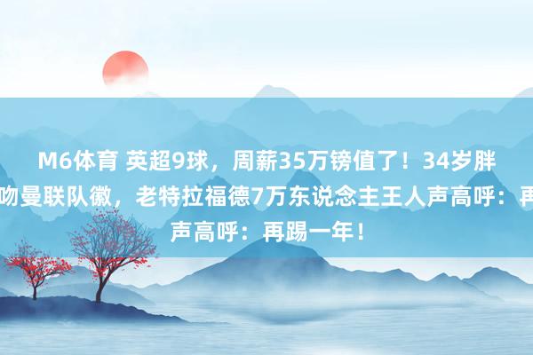 M6体育 英超9球，周薪35万镑值了！34岁胖虎3次亲吻曼联队徽，老特拉福德7万东说念主王人声高呼：再踢一年！