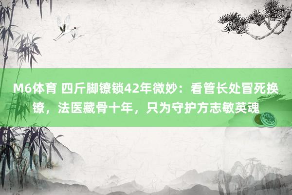 M6体育 四斤脚镣锁42年微妙：看管长处冒死换镣，法医藏骨十年，只为守护方志敏英魂