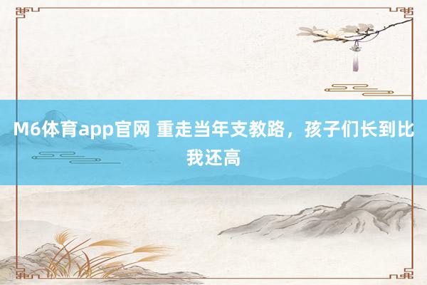 M6体育app官网 重走当年支教路，孩子们长到比我还高