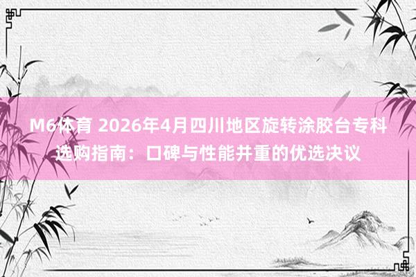 M6体育 2026年4月四川地区旋转涂胶台专科选购指南：口碑与性能并重的优选决议