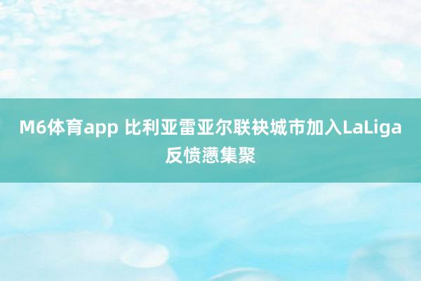 M6体育app 比利亚雷亚尔联袂城市加入LaLiga反愤懑集聚