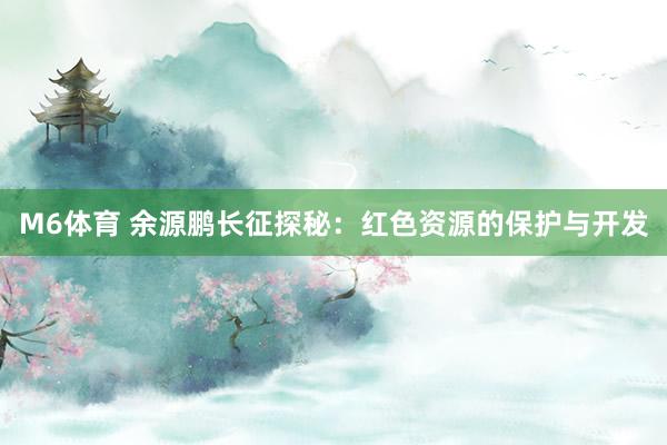 M6体育 余源鹏长征探秘：红色资源的保护与开发