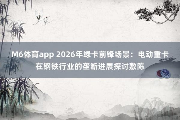 M6体育app 2026年绿卡前锋场景：电动重卡在钢铁行业的垄断进展探讨敷陈
