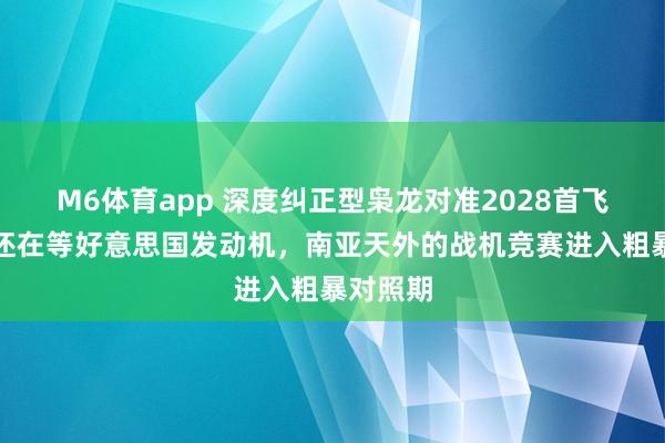 M6体育app 深度纠正型枭龙对准2028首飞！光芒还在等好意思国发动机，南亚天外的战机竞赛进入粗暴对照期