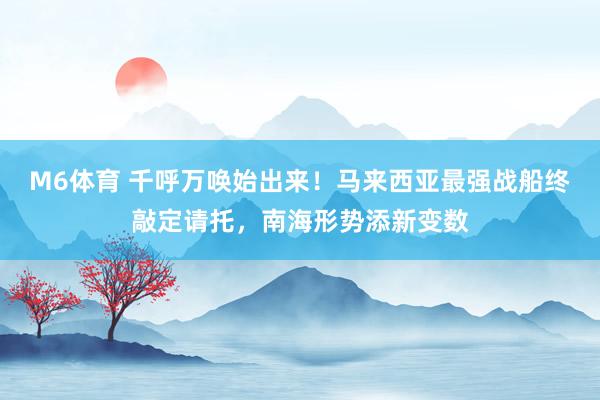 M6体育 千呼万唤始出来！马来西亚最强战船终敲定请托，南海形势添新变数