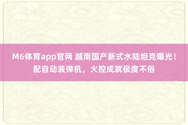 M6体育app官网 越南国产新式水陆坦克曝光！配自动装弹机，火控成就极度不俗
