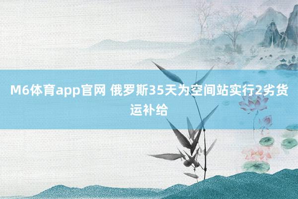 M6体育app官网 俄罗斯35天为空间站实行2劣货运补给