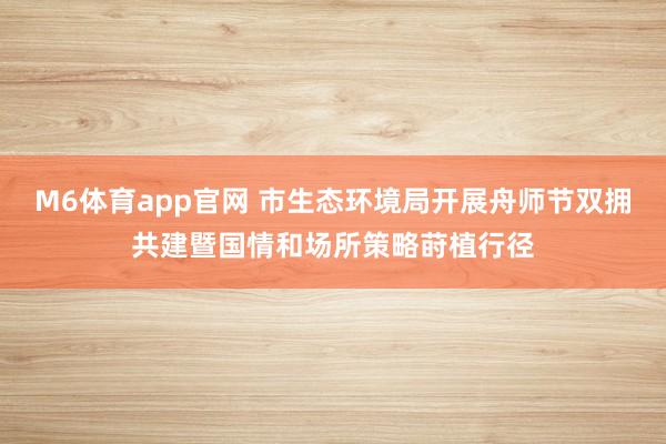 M6体育app官网 市生态环境局开展舟师节双拥共建暨国情和场所策略莳植行径