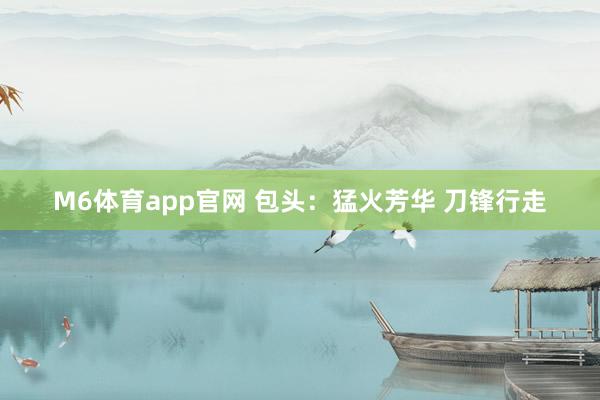 M6体育app官网 包头：猛火芳华 刀锋行走