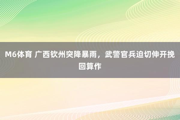M6体育 广西钦州突降暴雨，武警官兵迫切伸开挽回算作