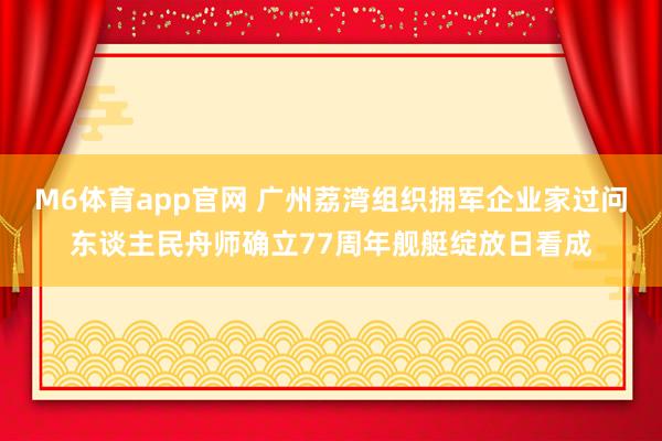 M6体育app官网 广州荔湾组织拥军企业家过问东谈主民舟师确立77周年舰艇绽放日看成