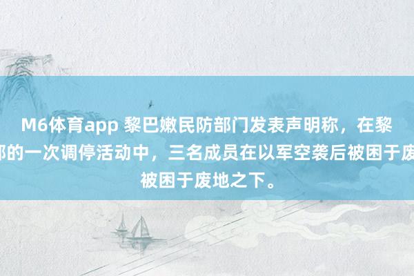 M6体育app 黎巴嫩民防部门发表声明称，在黎巴嫩南部的一次调停活动中，三名成员在以军空袭后被困于废地之下。