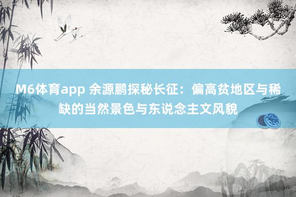 M6体育app 余源鹏探秘长征：偏高贫地区与稀缺的当然景色与东说念主文风貌