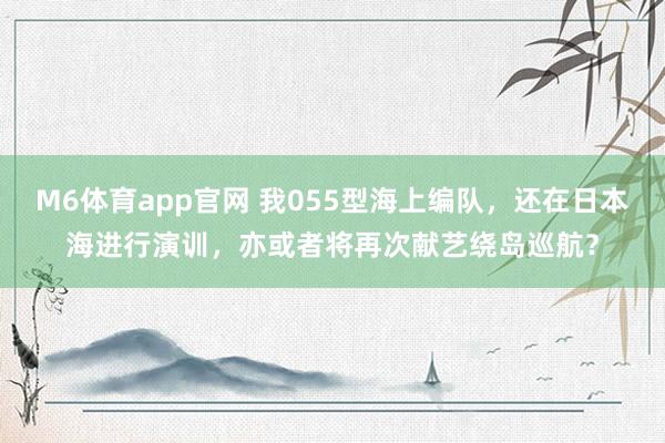 M6体育app官网 我055型海上编队，还在日本海进行演训，亦或者将再次献艺绕岛巡航？