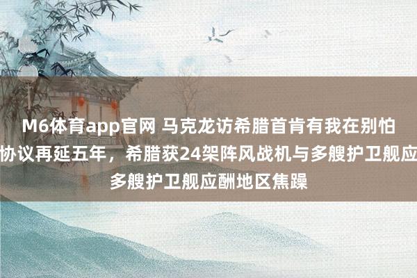 M6体育app官网 马克龙访希腊首肯有我在别怕！法希防务协议再延五年，希腊获24架阵风战机与多艘护卫舰应酬地区焦躁
