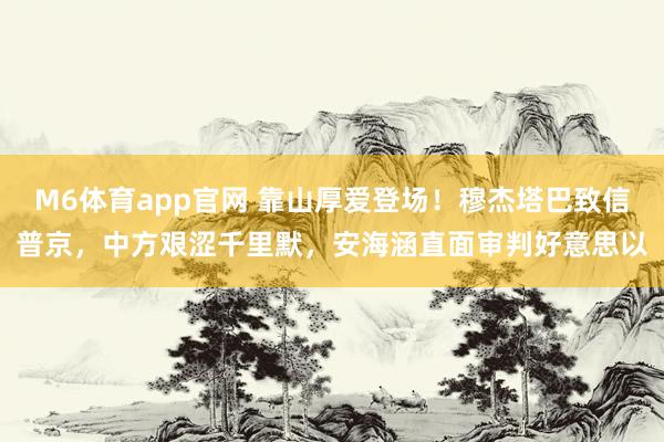 M6体育app官网 靠山厚爱登场！穆杰塔巴致信普京，中方艰涩千里默，安海涵直面审判好意思以