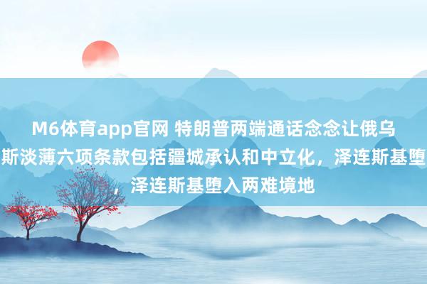 M6体育app官网 特朗普两端通话念念让俄乌停战！俄罗斯淡薄六项条款包括疆城承认和中立化，泽连斯基堕入两难境地