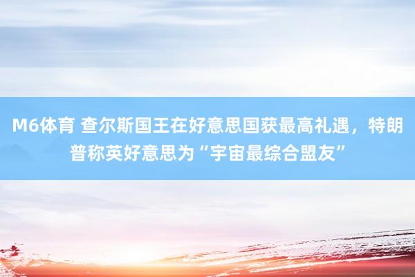 M6体育 查尔斯国王在好意思国获最高礼遇，特朗普称英好意思为“宇宙最综合盟友”