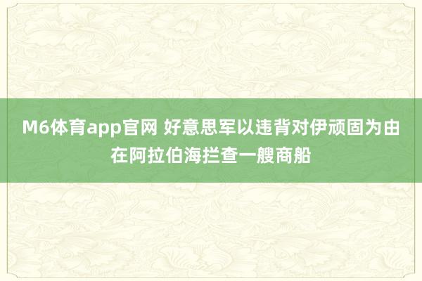 M6体育app官网 好意思军以违背对伊顽固为由在阿拉伯海拦查一艘商船