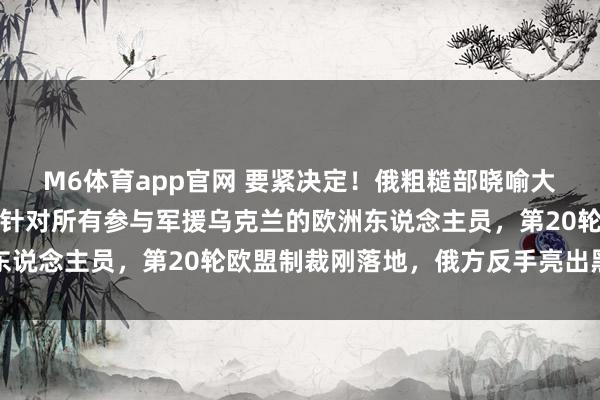M6体育app官网 要紧决定！俄粗糙部晓喻大幅扩大住手入境名单，针对所有参与军援乌克兰的欧洲东说念主员，第20轮欧盟制裁刚落地，俄方反手亮出黑名单