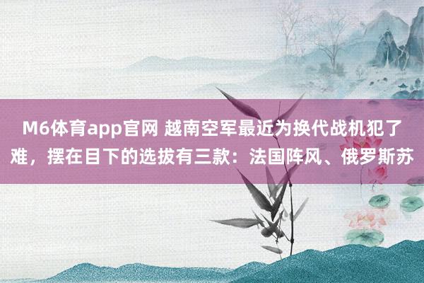 M6体育app官网 越南空军最近为换代战机犯了难，摆在目下的选拔有三款：法国阵风、俄罗斯苏