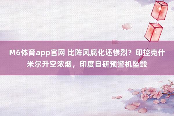 M6体育app官网 比阵风腐化还惨烈？印控克什米尔升空浓烟，印度自研预警机坠毁