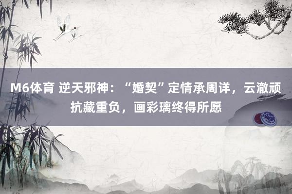 M6体育 逆天邪神：“婚契”定情承周详，云澈顽抗藏重负，画彩璃终得所愿