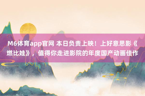 M6体育app官网 本日负责上映！上好意思影《燃比娃》，值得你走进影院的年度国产动画佳作