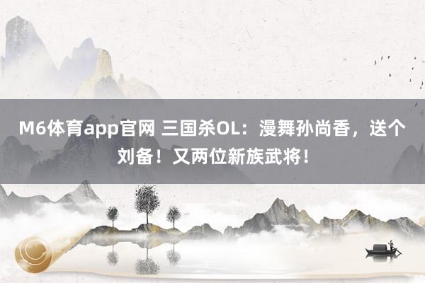 M6体育app官网 三国杀OL：漫舞孙尚香，送个刘备！又两位新族武将！