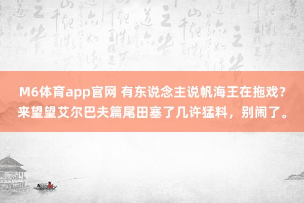 M6体育app官网 有东说念主说帆海王在拖戏？来望望艾尔巴夫篇尾田塞了几许猛料，别闹了。