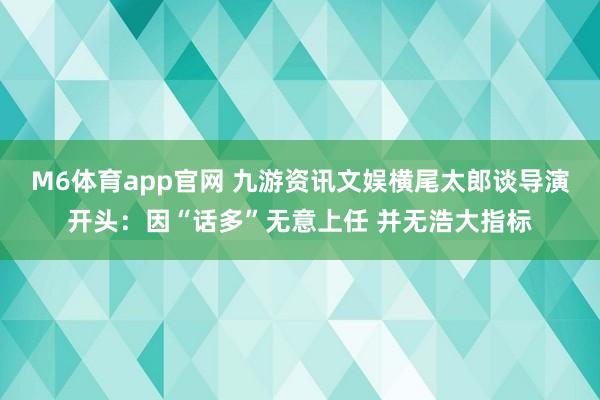 M6体育app官网 九游资讯文娱横尾太郎谈导演开头：因“话多”无意上任 并无浩大指标