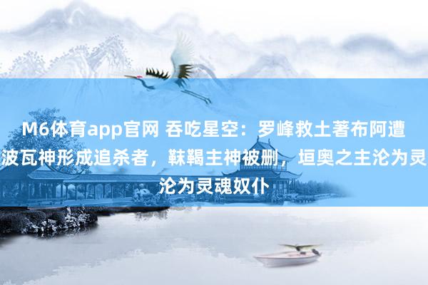 M6体育app官网 吞吃星空：罗峰救土著布阿遭改编，波瓦神形成追杀者，靺鞨主神被删，垣奥之主沦为灵魂奴仆