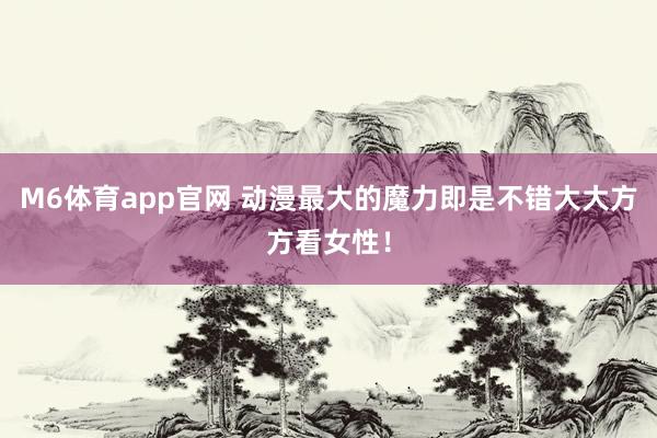 M6体育app官网 动漫最大的魔力即是不错大大方方看女性！