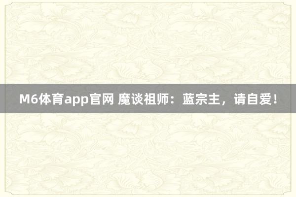 M6体育app官网 魔谈祖师：蓝宗主，请自爱！