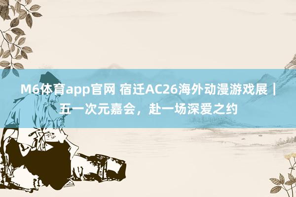 M6体育app官网 宿迁AC26海外动漫游戏展｜五一次元嘉会，赴一场深爱之约