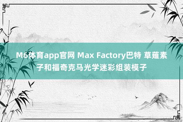 M6体育app官网 Max Factory巴特 草薙素子和福奇克马光学迷彩组装模子
