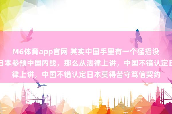 M6体育app官网 其实中国手里有一个猛招没亮出来，那等于如若日本参预中国内战，那么从法律上讲，中国不错认定日本莫得苦守笃信契约