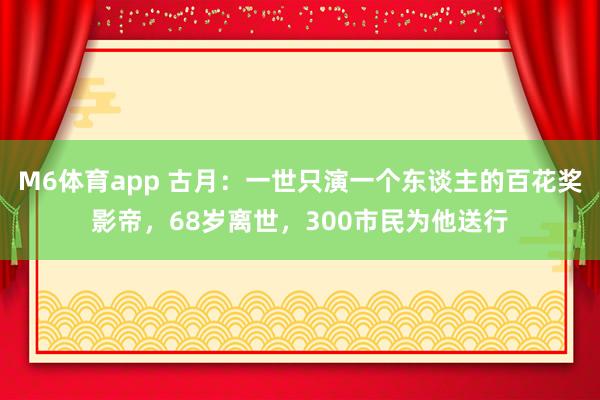M6体育app 古月：一世只演一个东谈主的百花奖影帝，68岁离世，300市民为他送行