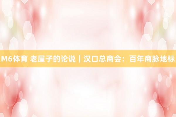 M6体育 老屋子的论说｜汉口总商会：百年商脉地标