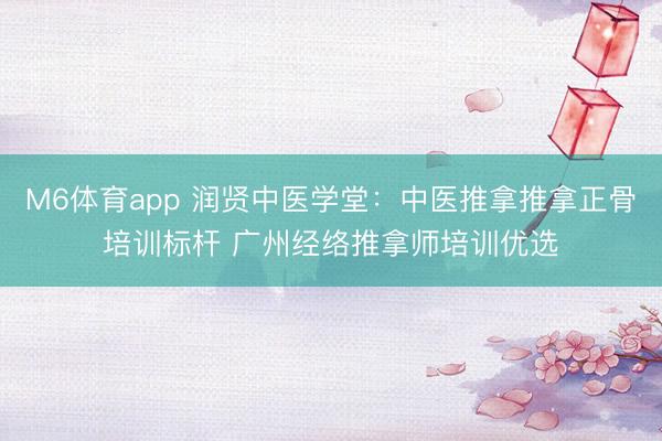 M6体育app 润贤中医学堂：中医推拿推拿正骨培训标杆 广州经络推拿师培训优选