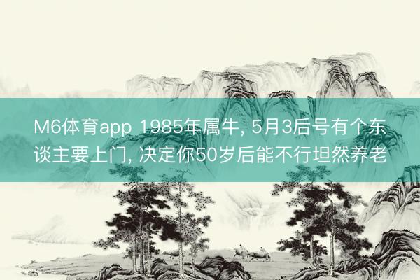 M6体育app 1985年属牛， 5月3后号有个东谈主要上门， 决定你50岁后能不行坦然养老