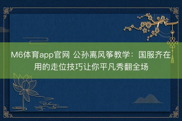 M6体育app官网 公孙离风筝教学：国服齐在用的走位技巧让你平凡秀翻全场