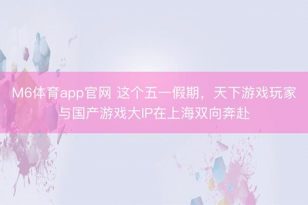 M6体育app官网 这个五一假期，天下游戏玩家与国产游戏大IP在上海双向奔赴