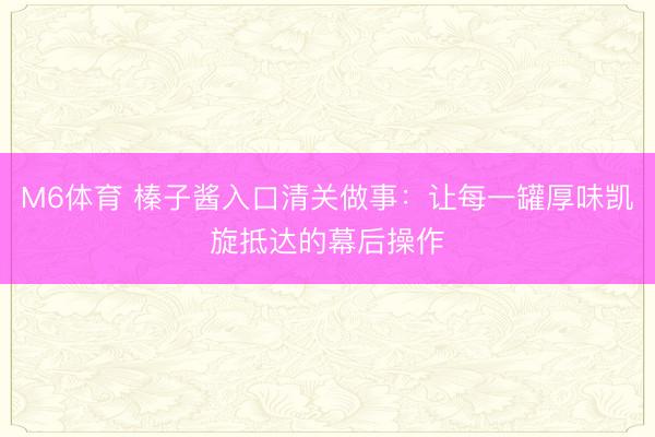 M6体育 榛子酱入口清关做事：让每一罐厚味凯旋抵达的幕后操作