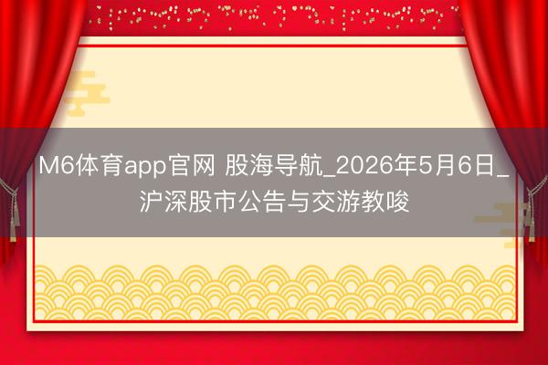 M6体育app官网 股海导航_2026年5月6日_沪深股市公告与交游教唆