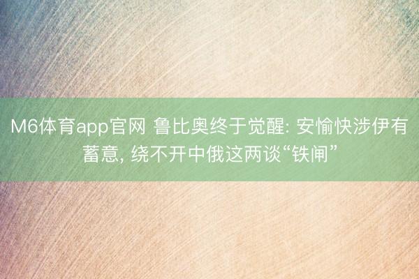 M6体育app官网 鲁比奥终于觉醒: 安愉快涉伊有蓄意， 绕不开中俄这两谈“铁闸”